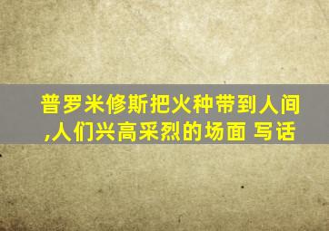 普罗米修斯把火种带到人间,人们兴高采烈的场面 写话